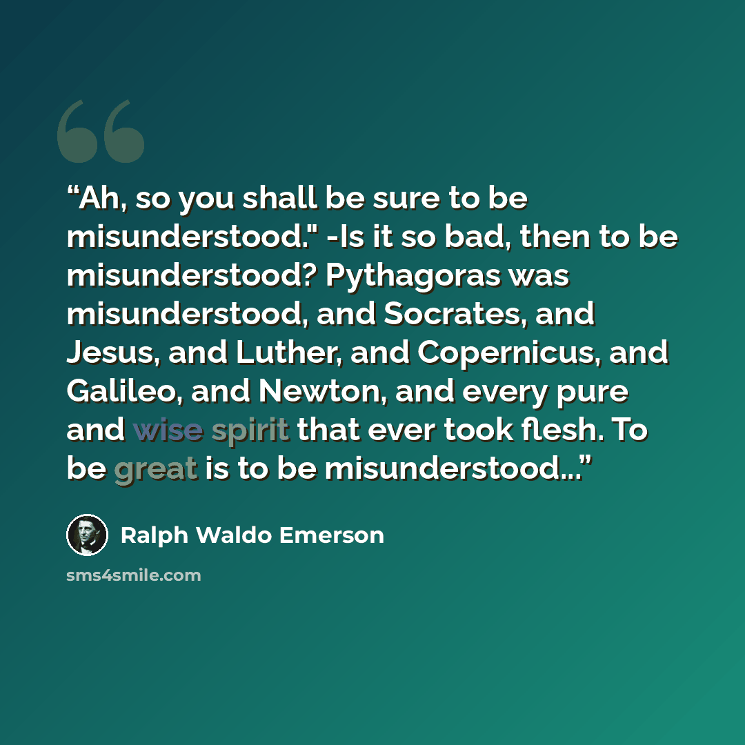 “Ah, so you shall be sure to be misunderstood." -Is it so bad, then to be misunderstood? Pythagoras was misunderstood, and Socrates, and Jesus, and Luther, and Copernicus, and Galileo, and Newton, and every pure and wise spirit that ever took flesh. To be great is to be misunderstood...” quote by Ralph Waldo Emerson