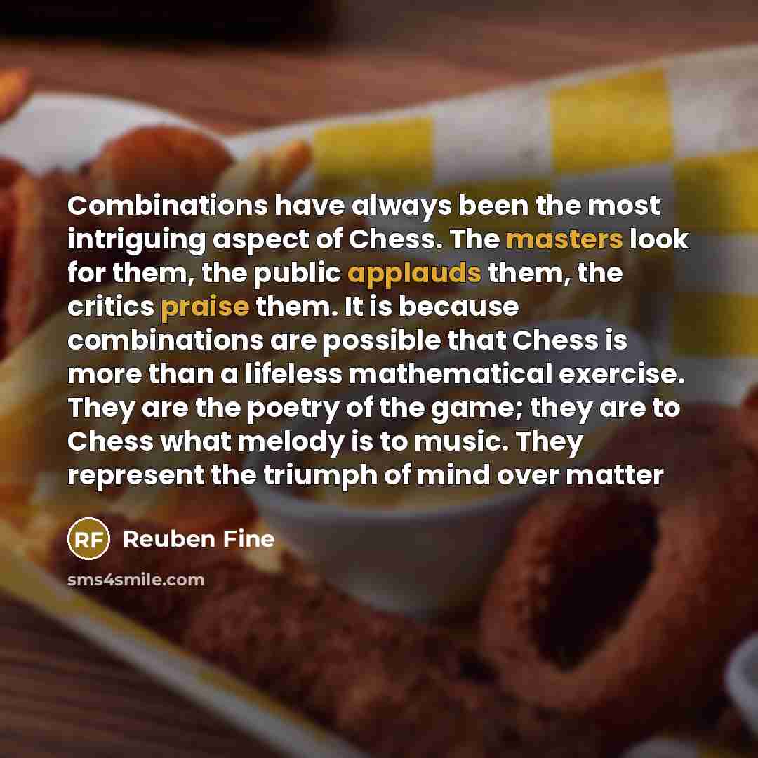 “Combinations have always been the most intriguing aspect of Chess. The masters look for them, the public applauds them, the critics praise them. It is because combinations are possible that Chess is more than a lifeless mathematical exercise. They are the poetry of the game; they are to Chess what…” quote by Reuben Fine