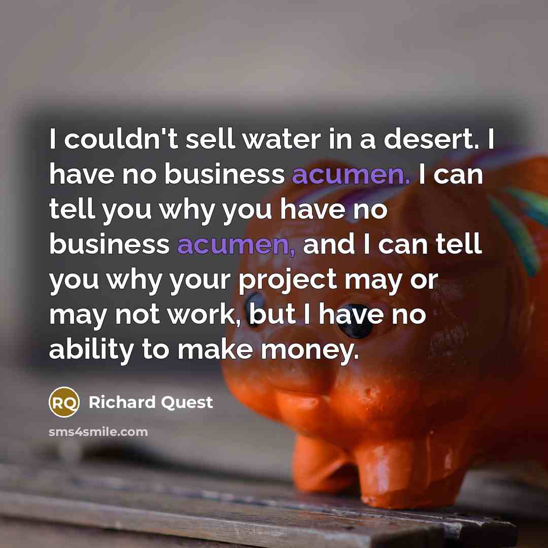 “I couldn't sell water in a desert. I have no business acumen. I can tell you why you have no business acumen, and I can tell you why your project may or may not work, but I have no ability to make money.” quote by Richard Quest