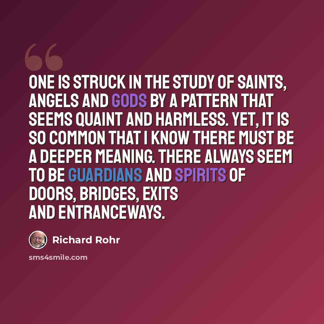 “One is struck in the study of saints, angels and gods by a pattern that seems quaint and harmless. Yet, it is so common that I know there must be a deeper meaning. There always seem to be guardians and spirits of doors, bridges, exits and entranceways.” quote by Richard Rohr