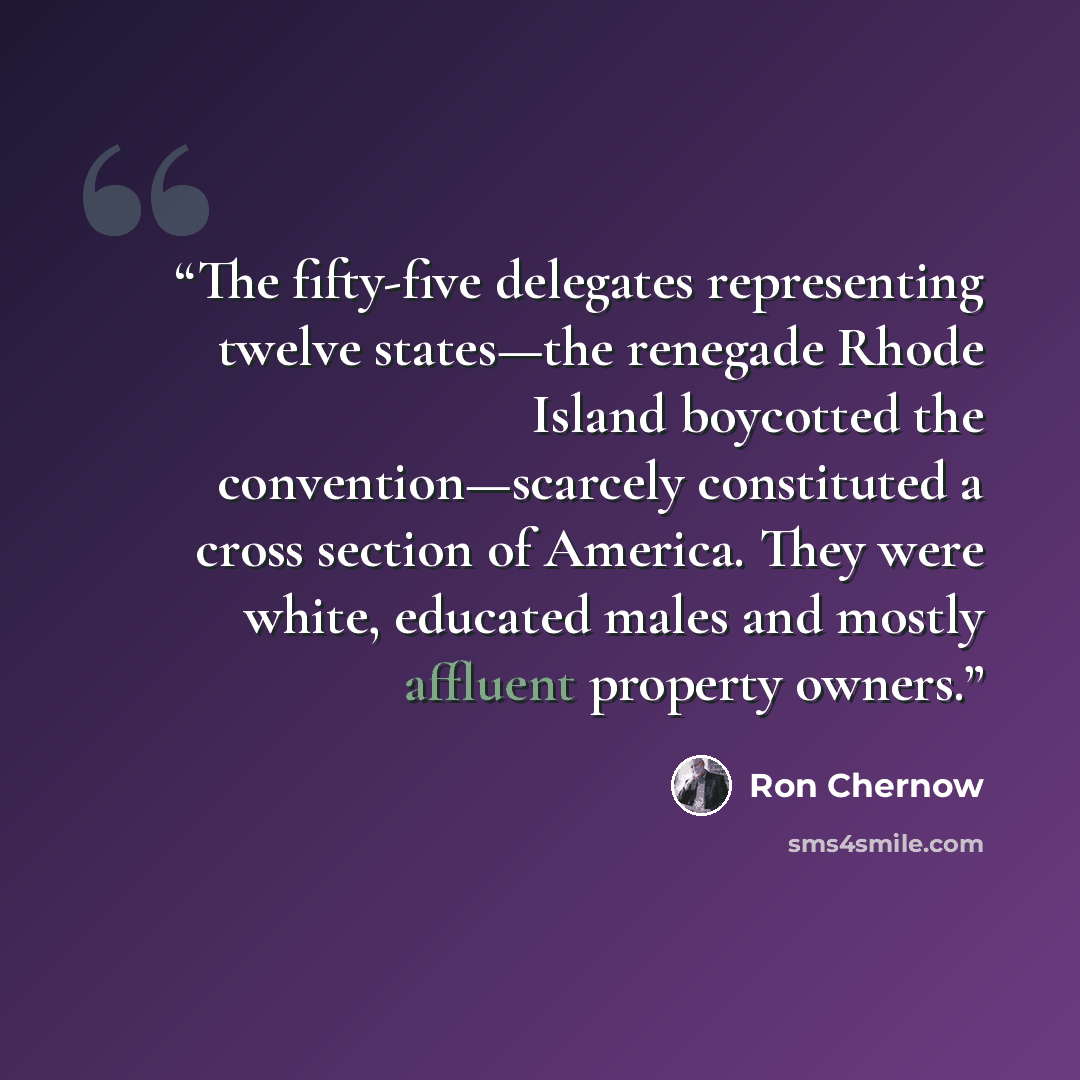 “The fifty-five delegates representing twelve states—the renegade Rhode Island boycotted the convention—scarcely constituted a cross section of America. They were white, educated males and mostly affluent property owners.” quote by Ron Chernow