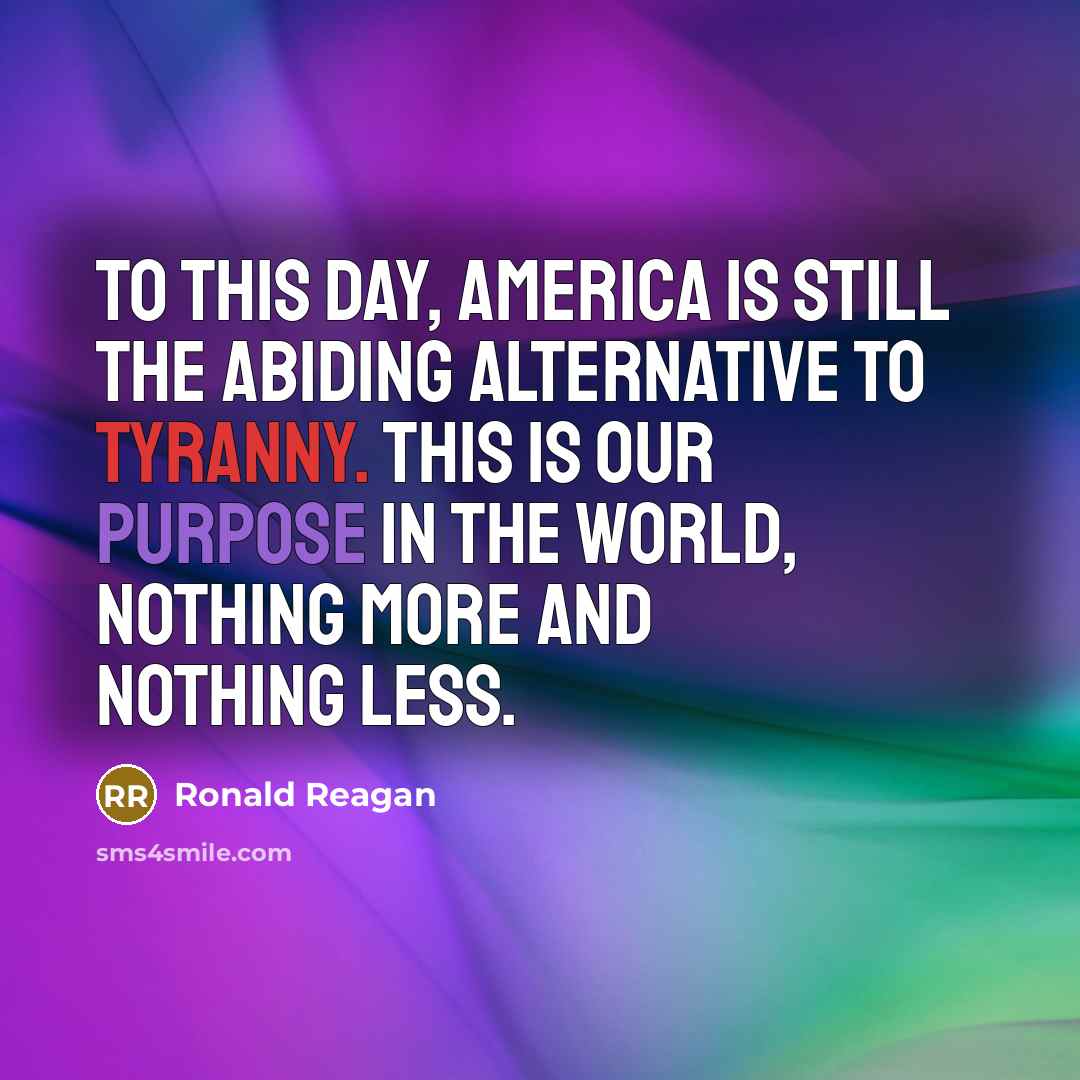 “To this day, America is still the abiding alternative to tyranny. This is our purpose in the world, nothing more and nothing less.” quote by Ronald Reagan