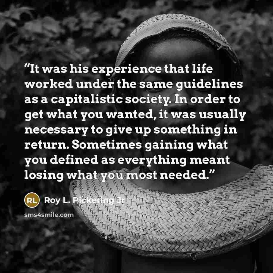 “It was his experience that life worked under the same guidelines as a capitalistic society. In order to get what you wanted, it was usually necessary to give up something in return. Sometimes gaining what you defined as everything meant losing what you most needed.” quote by Roy L. Pickering Jr