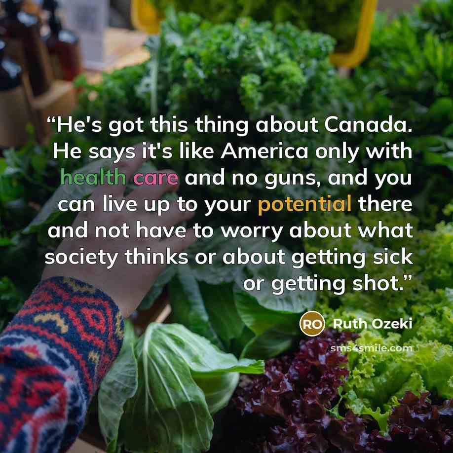 “He's got this thing about Canada. He says it's like America only with health care and no guns, and you can live up to your potential there and not have to worry about what society thinks or about getting sick or getting shot.” quote by Ruth Ozeki