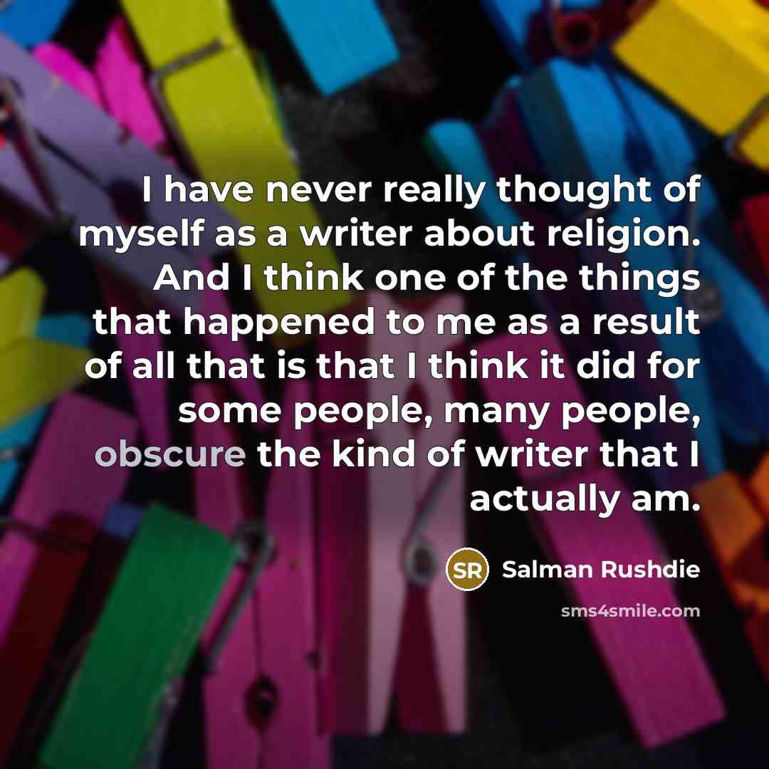 “I have never really thought of myself as a writer about religion. And I think one of the things that happened to me as a result of all that is that I think it did for some people, many people, obscure the kind of writer that I actually am.” quote by Salman Rushdie