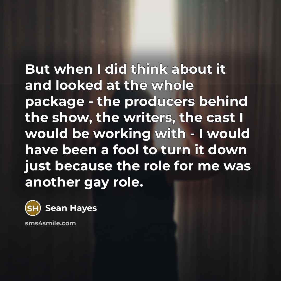 “But when I did think about it and looked at the whole package - the producers behind the show, the writers, the cast I would be working with - I would have been a fool to turn it down just because the role for me was another gay role.” quote by Sean Hayes