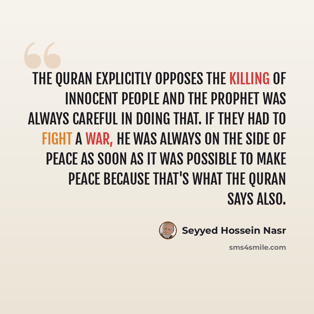 “The Quran explicitly opposes the killing of innocent people and the Prophet was always careful in doing that. If they had to fight a war, he was always on the side of peace as soon as it was possible to make peace because that's what the Quran says also.” quote by Seyyed Hossein Nasr
