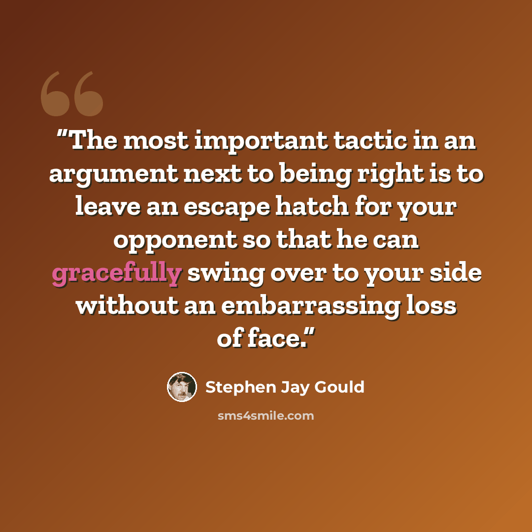“The most important tactic in an argument next to being right is to leave an escape hatch for your opponent so that he can gracefully swing over to your side without an embarrassing loss of face.” quote by Stephen Jay Gould