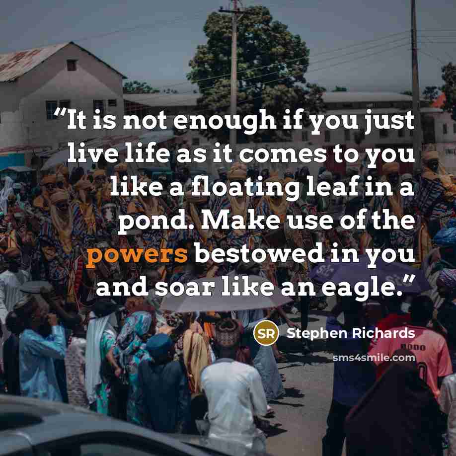 “It is not enough if you just live life as it comes to you like a floating leaf in a pond. Make use of the powers bestowed in you and soar like an eagle.” quote by Stephen Richards