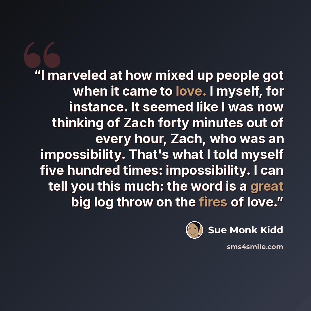 “I marveled at how mixed up people got when it came to love. I myself, for instance. It seemed like I was now thinking of Zach forty minutes out of every hour, Zach, who was an impossibility. That's what I told myself five hundred times: impossibility. I can tell you this much: the word is a great…” quote by Sue Monk Kidd