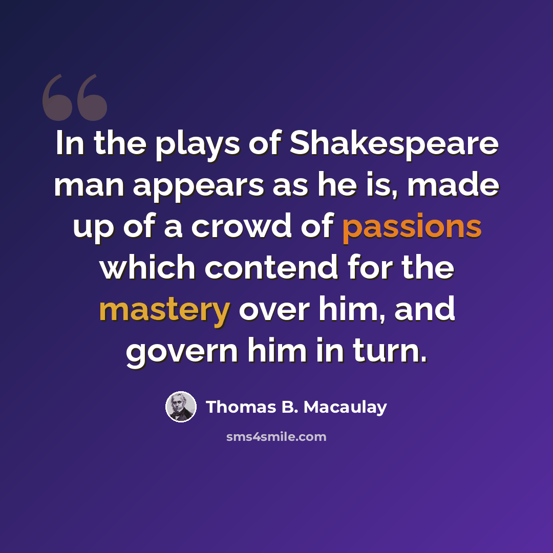 “In the plays of Shakespeare man appears as he is, made up of a crowd of passions which contend for the mastery over him, and govern him in turn.” quote by Thomas B. Macaulay