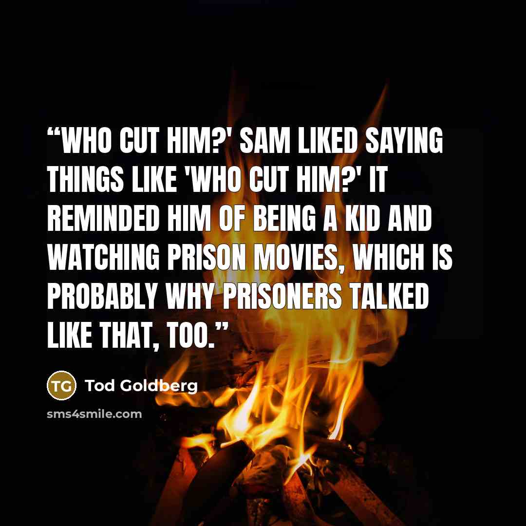 “Who cut him?' Sam liked saying things like 'Who cut him?' It reminded him of being a kid and watching prison movies, which is probably why prisoners talked like that, too.” quote by Tod Goldberg