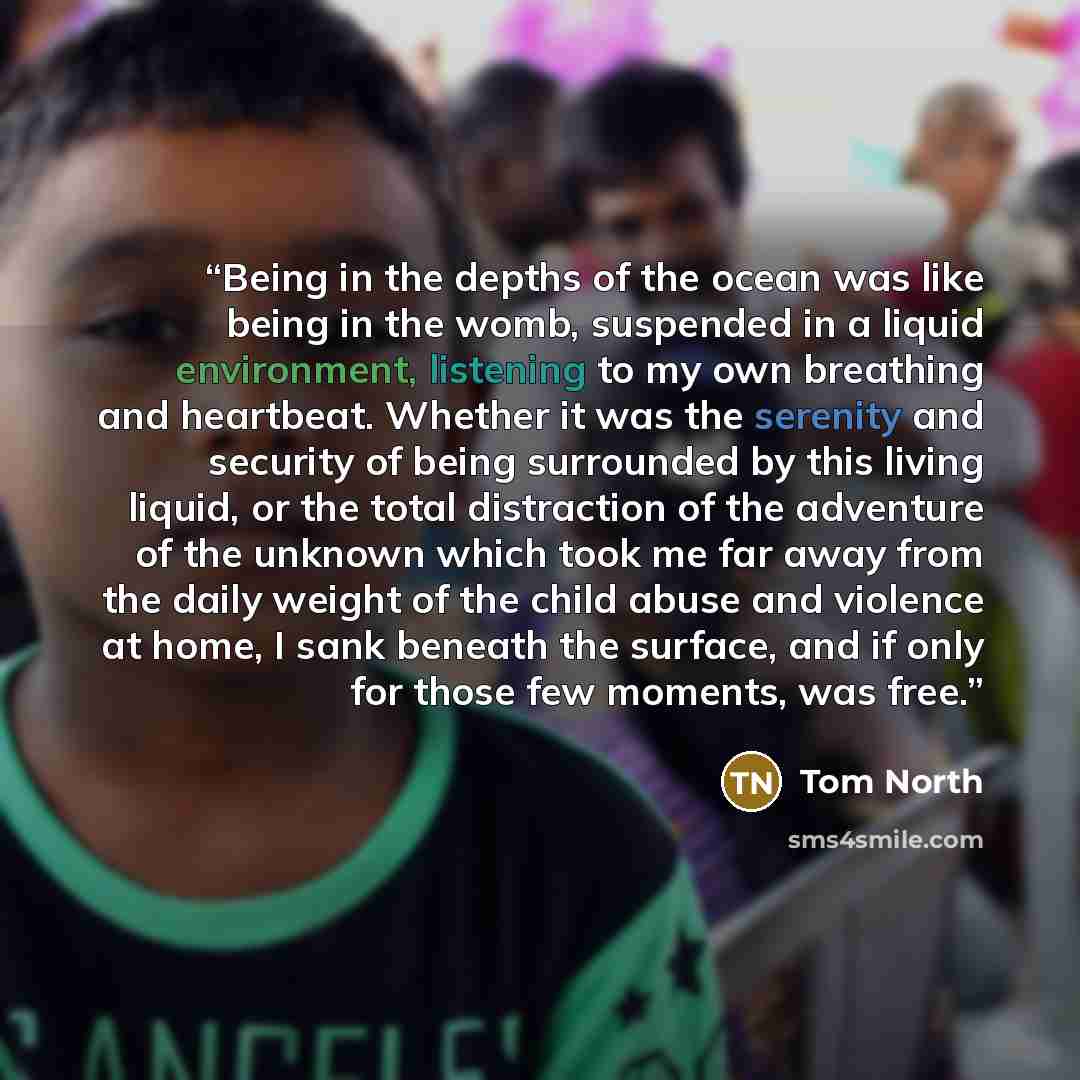 “Being in the depths of the ocean was like being in the womb, suspended in a liquid environment, listening to my own breathing and heartbeat. Whether it was the serenity and security of being surrounded by this living liquid, or the total distraction of the adventure of the unknown which took me…” quote by Tom North