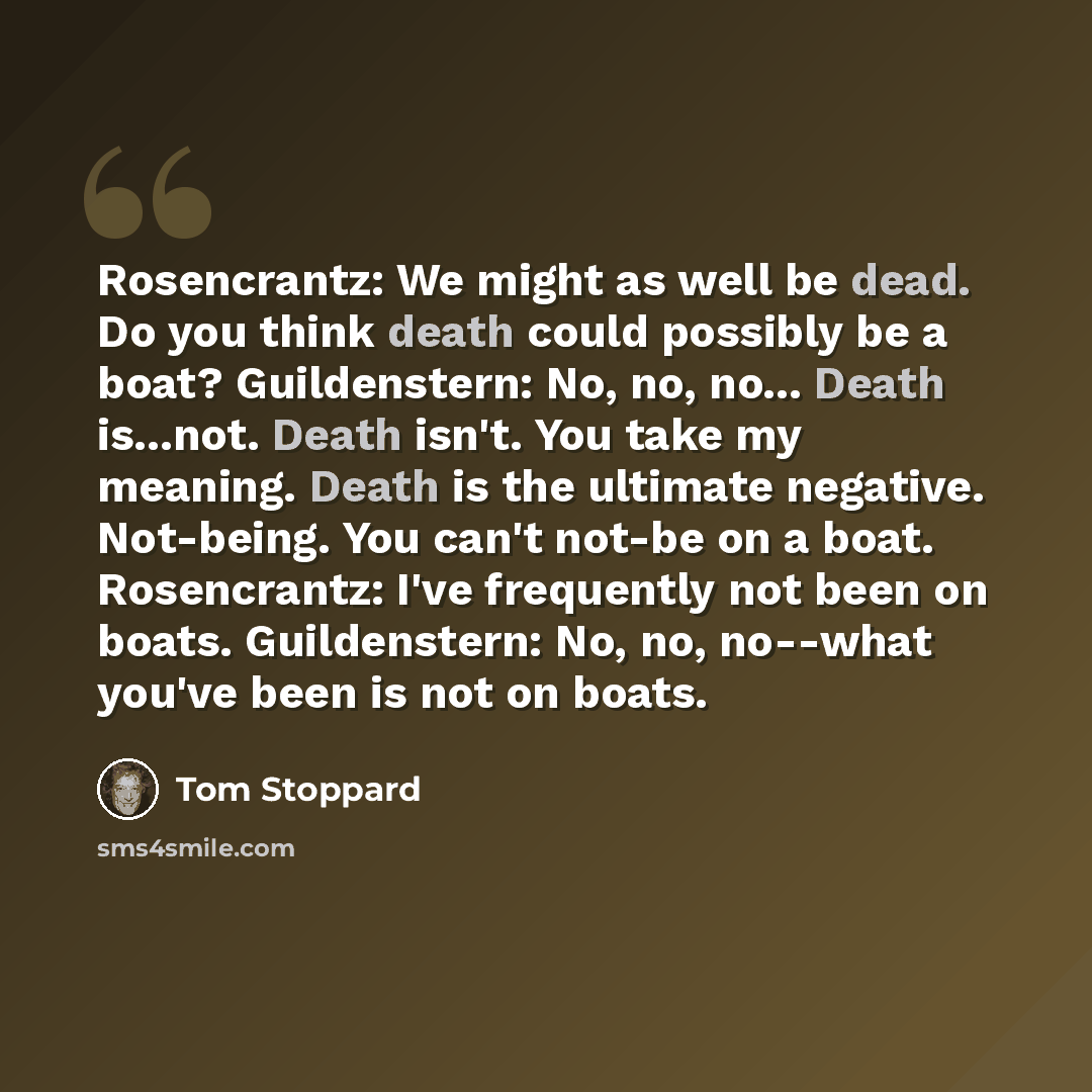 “Rosencrantz: We might as well be dead. Do you think death could possibly be a boat? Guildenstern: No, no, no... Death is...not. Death isn't. You take my meaning. Death is the ultimate negative. Not-being. You can't not-be on a boat. Rosencrantz: I've frequently not been on boats. Guildenstern: No…” quote by Tom Stoppard