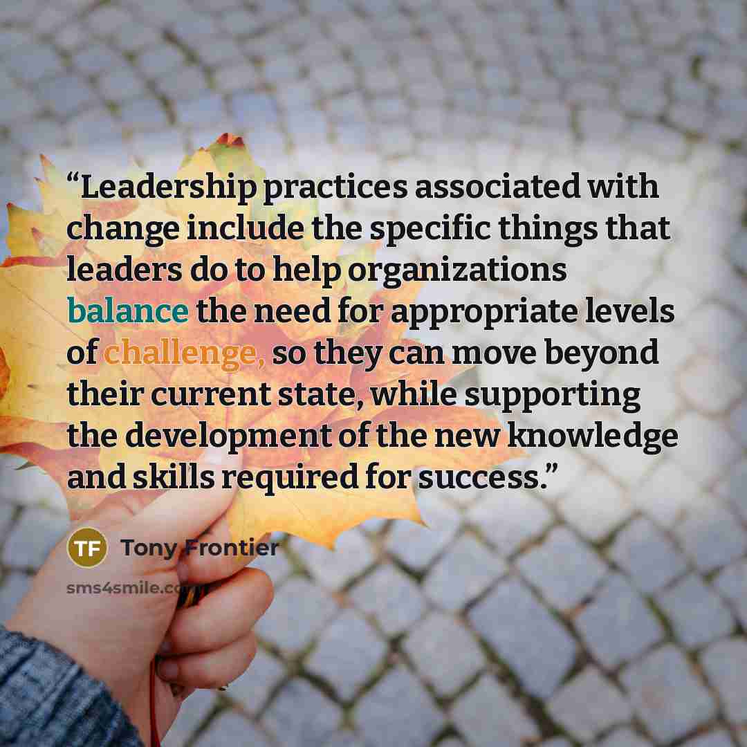 “Leadership practices associated with change include the specific things that leaders do to help organizations balance the need for appropriate levels of challenge, so they can move beyond their current state, while supporting the development of the new knowledge and skills required for success.” quote by Tony Frontier