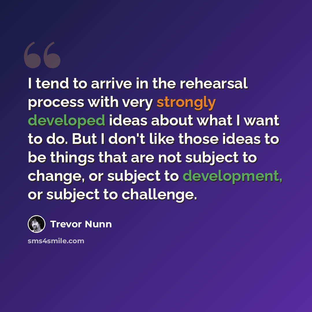 “I tend to arrive in the rehearsal process with very strongly developed ideas about what I want to do. But I don't like those ideas to be things that are not subject to change, or subject to development, or subject to challenge.” quote by Trevor Nunn