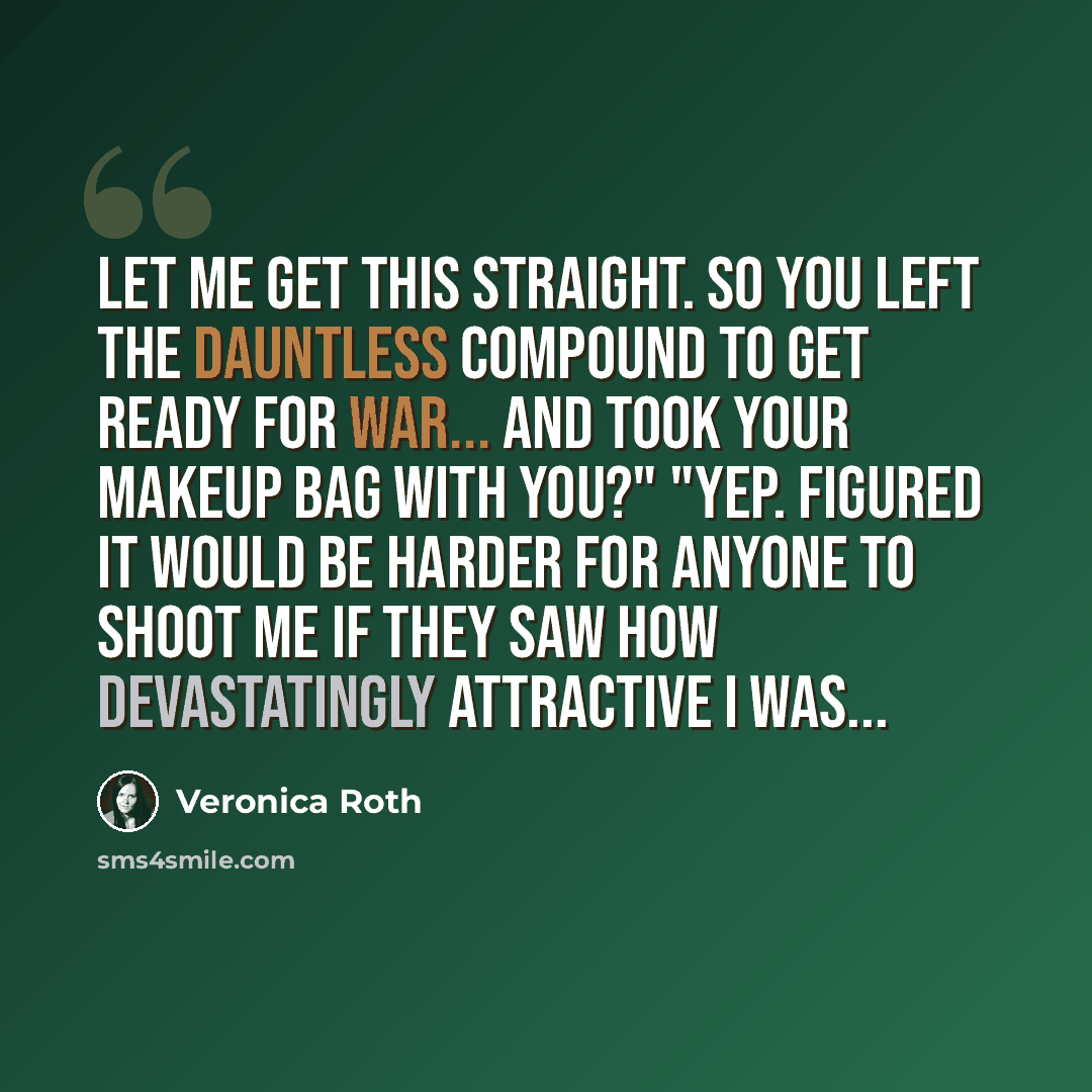 “Let me get this straight. So you left the Dauntless compound to get ready for war... and took your makeup bag with you?" "Yep. Figured it would be harder for anyone to shoot me if they saw how devastatingly attractive I was...” quote by Veronica Roth