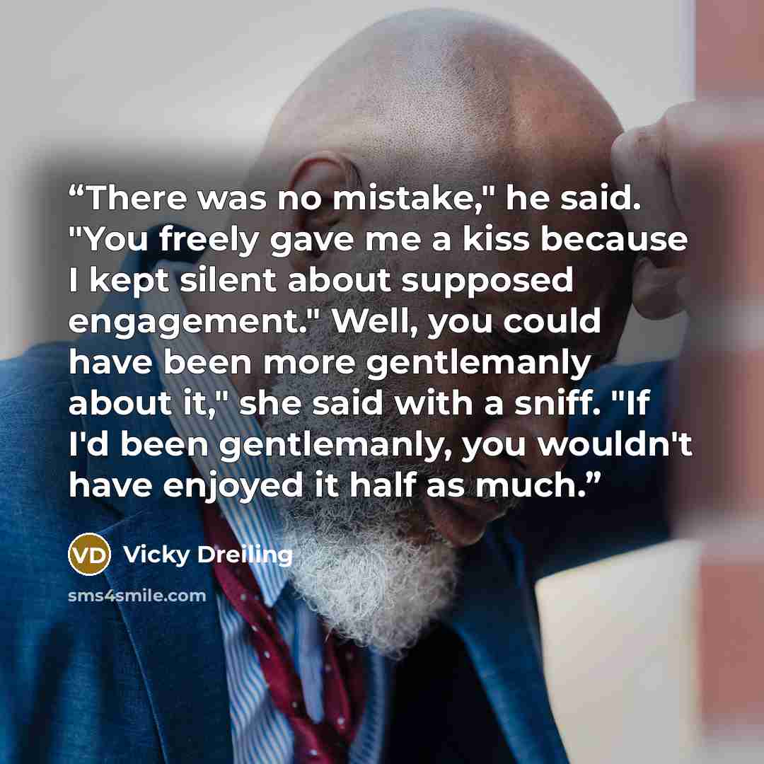 “There was no mistake," he said. "You freely gave me a kiss because I kept silent about supposed engagement." Well, you could have been more gentlemanly about it," she said with a sniff. "If I'd been gentlemanly, you wouldn't have enjoyed it half as much.” quote by Vicky Dreiling