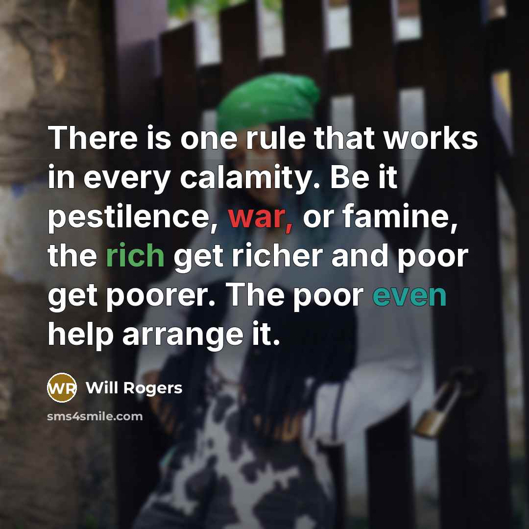 “There is one rule that works in every calamity. Be it pestilence, war, or famine, the rich get richer and poor get poorer. The poor even help arrange it.” quote by Will Rogers