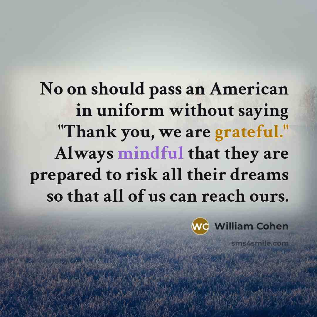 “No on should pass an American in uniform without saying "Thank you, we are grateful." Always mindful that they are prepared to risk all their dreams so that all of us can reach ours.” quote by William Cohen