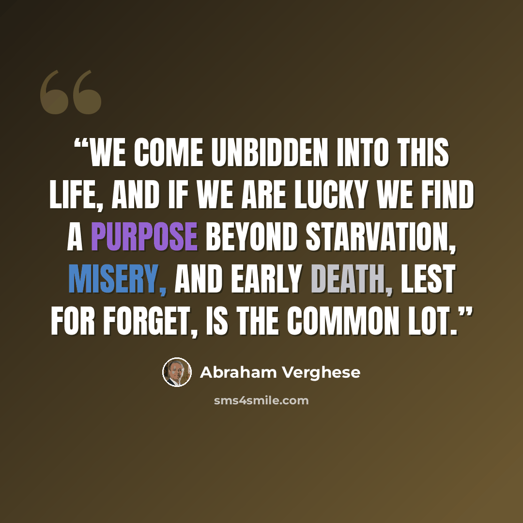 “We come unbidden into this life, and if we are lucky we find a purpose beyond starvation, misery, and early death, lest for forget, is the common lot.” quote by Abraham Verghese