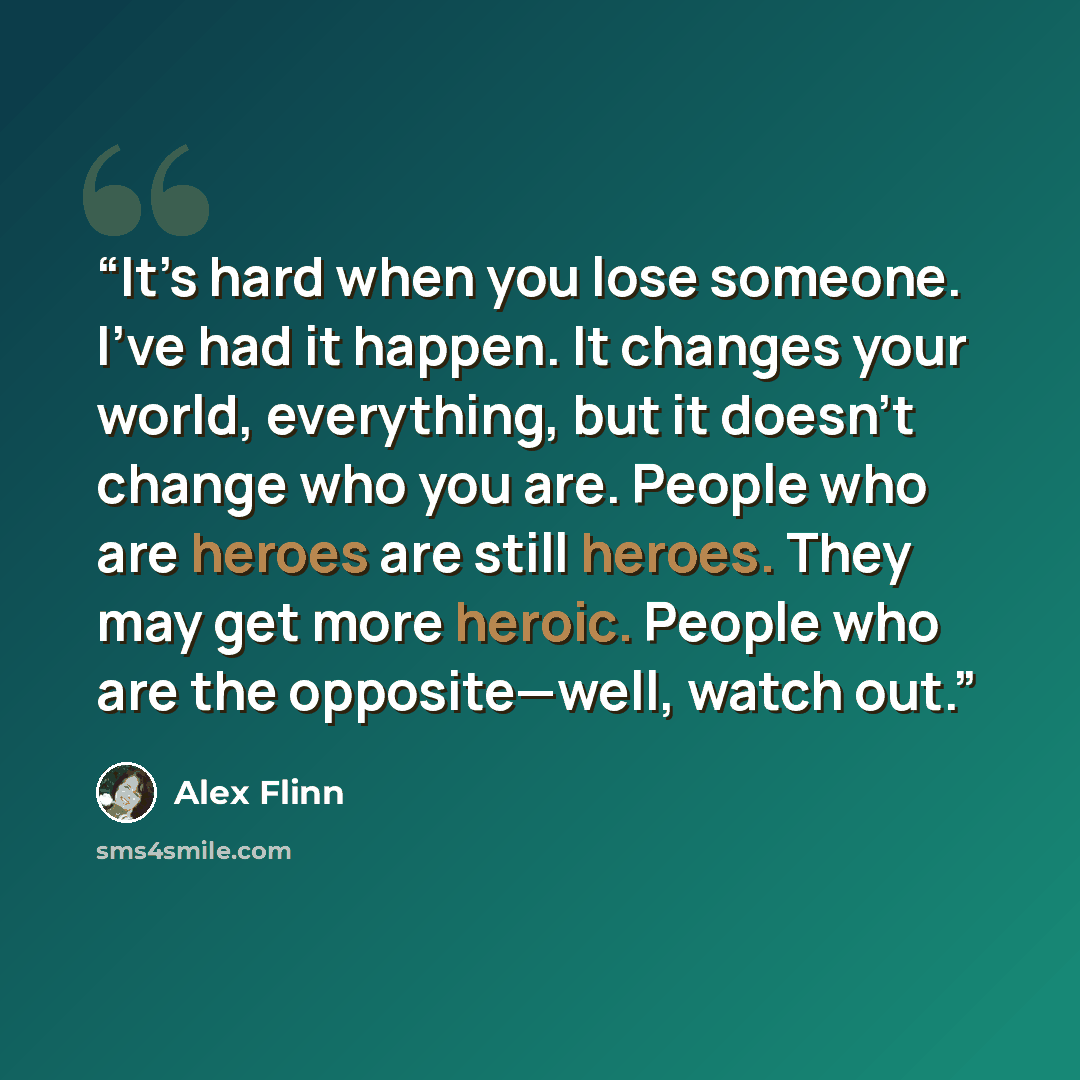 “It’s hard when you lose someone. I’ve had it happen. It changes your world, everything, but it doesn’t change who you are. People who are heroes are still heroes. They may get more heroic. People who are the opposite—well, watch out.” quote by Alex Flinn