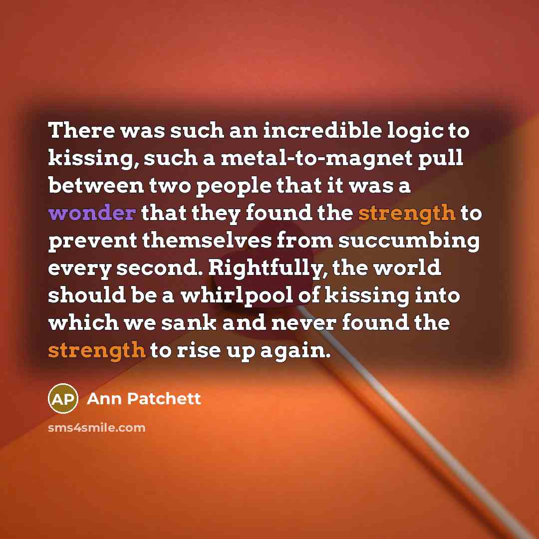 “There was such an incredible logic to kissing, such a metal-to-magnet pull between two people that it was a wonder that they found the strength to prevent themselves from succumbing every second. Rightfully, the world should be a whirlpool of kissing into which we sank and never found the strength…” quote by Ann Patchett