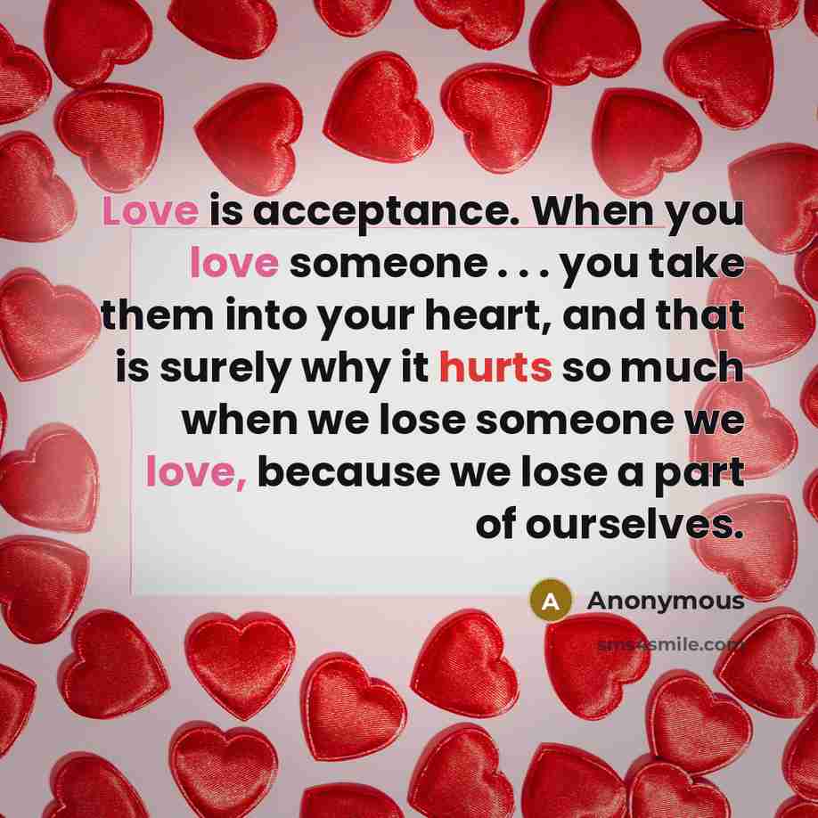 “Love is acceptance. When you love someone . . . you take them into your heart, and that is surely why it hurts so much when we lose someone we love, because we lose a part of ourselves.” quote by Anonymous