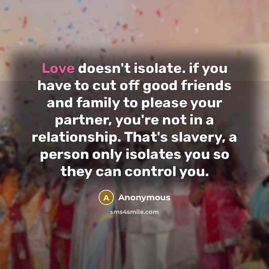 “Love doesn't isolate. if you have to cut off good friends and family to please your partner, you're not in a relationship. That's slavery, a person only isolates you so they can control you.” quote by Anonymous