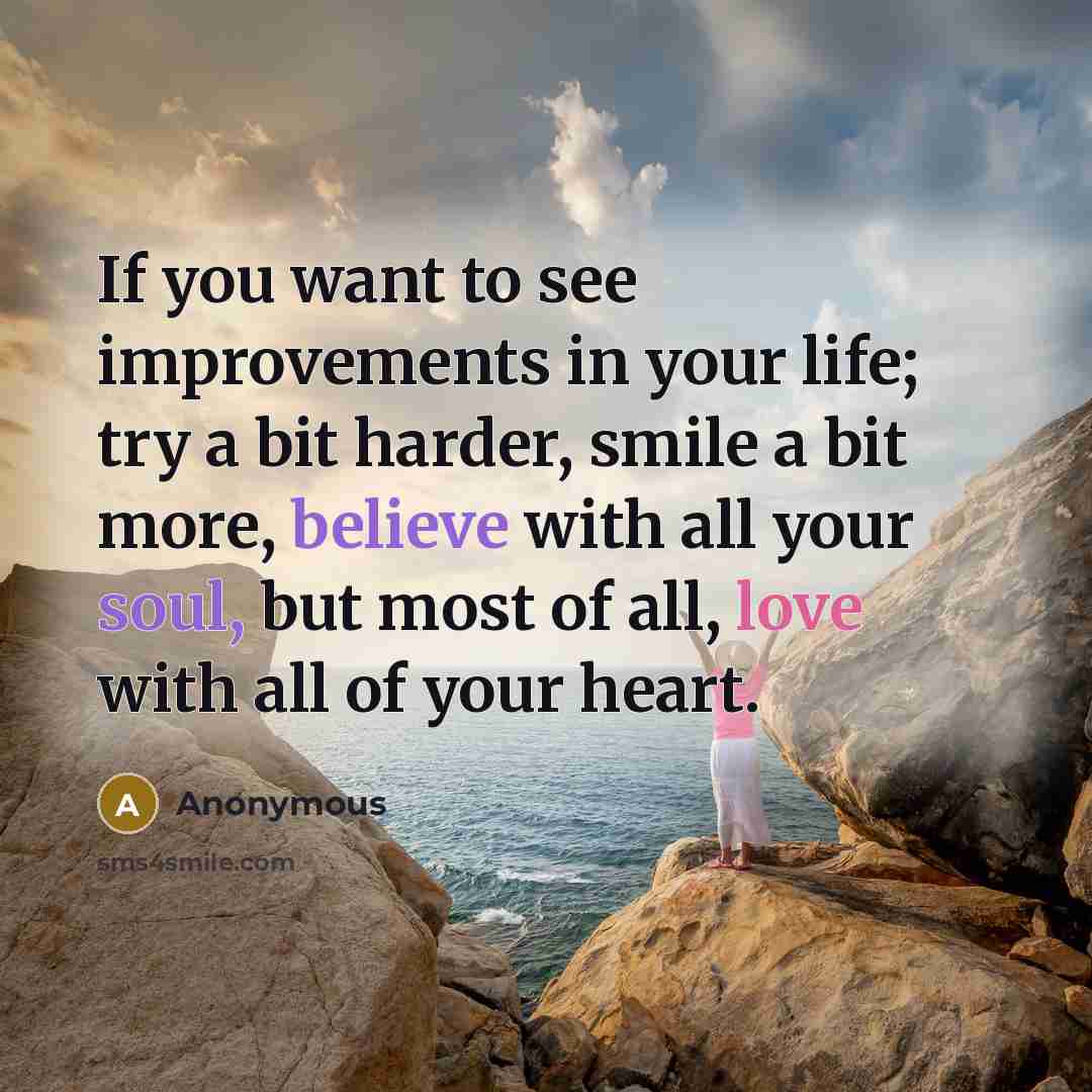 “If you want to see improvements in your life; try a bit harder, smile a bit more, believe with all your soul, but most of all, love with all of your heart.” quote by Anonymous