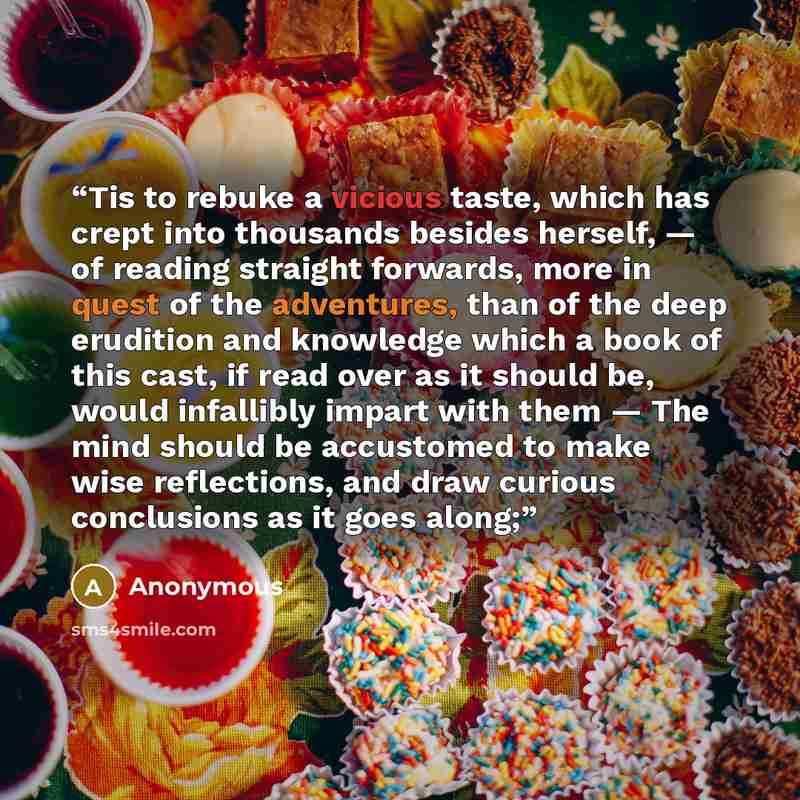 “Tis to rebuke a vicious taste, which has crept into thousands besides herself, — of reading straight forwards, more in quest of the adventures, than of the deep erudition and knowledge which a book of this cast, if read over as it should be, would infallibly impart with them — The mind should be…” quote by Anonymous