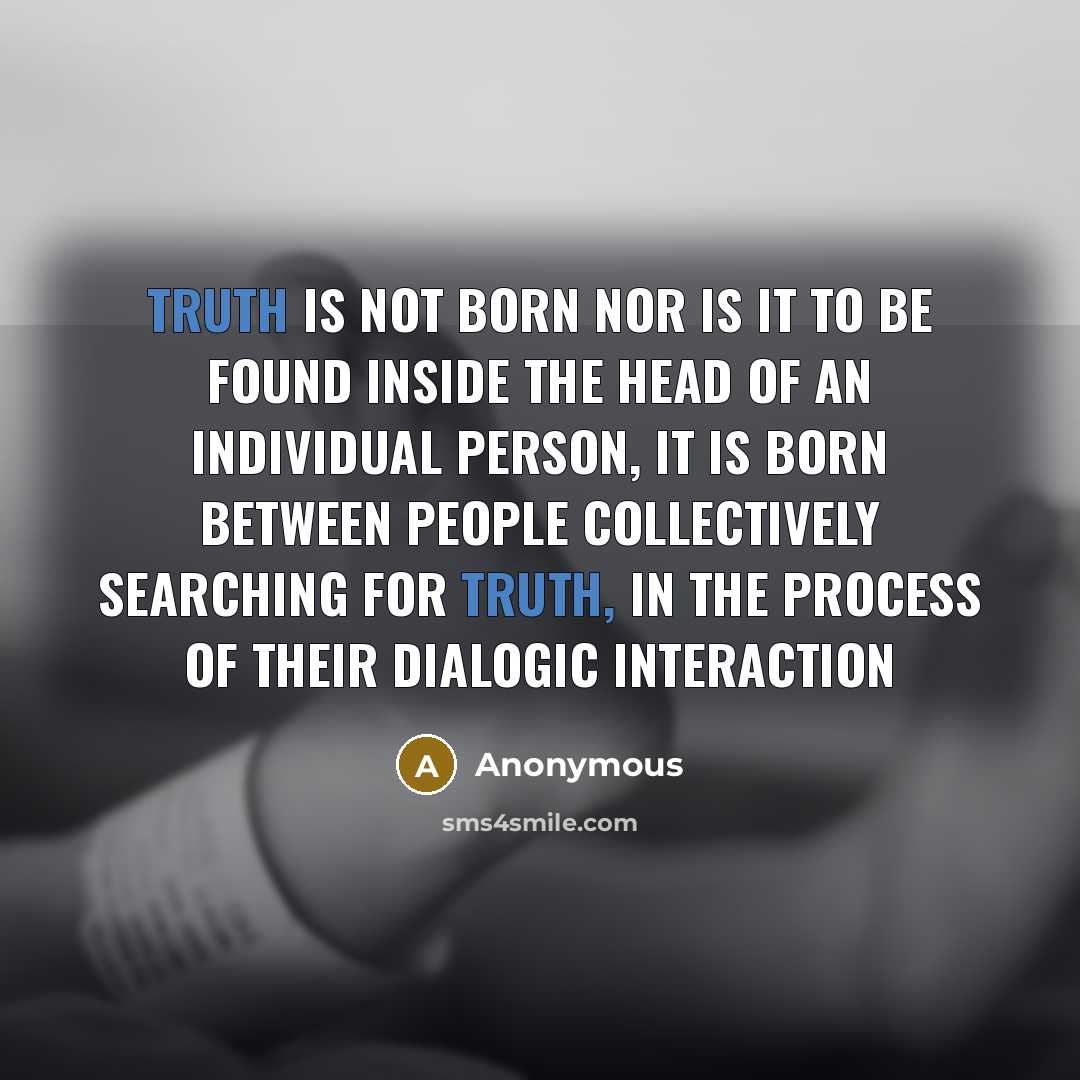 “Truth is not born nor is it to be found inside the head of an individual person, it is born between people collectively searching for truth, in the process of their dialogic interaction” quote by Anonymous