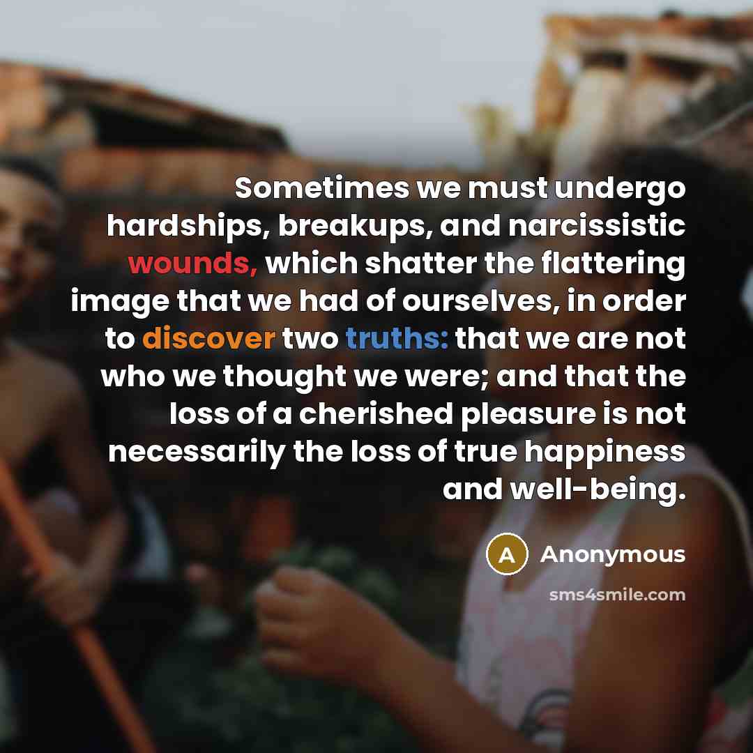 “Sometimes we must undergo hardships, breakups, and narcissistic wounds, which shatter the flattering image that we had of ourselves, in order to discover two truths: that we are not who we thought we were; and that the loss of a cherished pleasure is not necessarily the loss of true happiness and…” quote by Anonymous