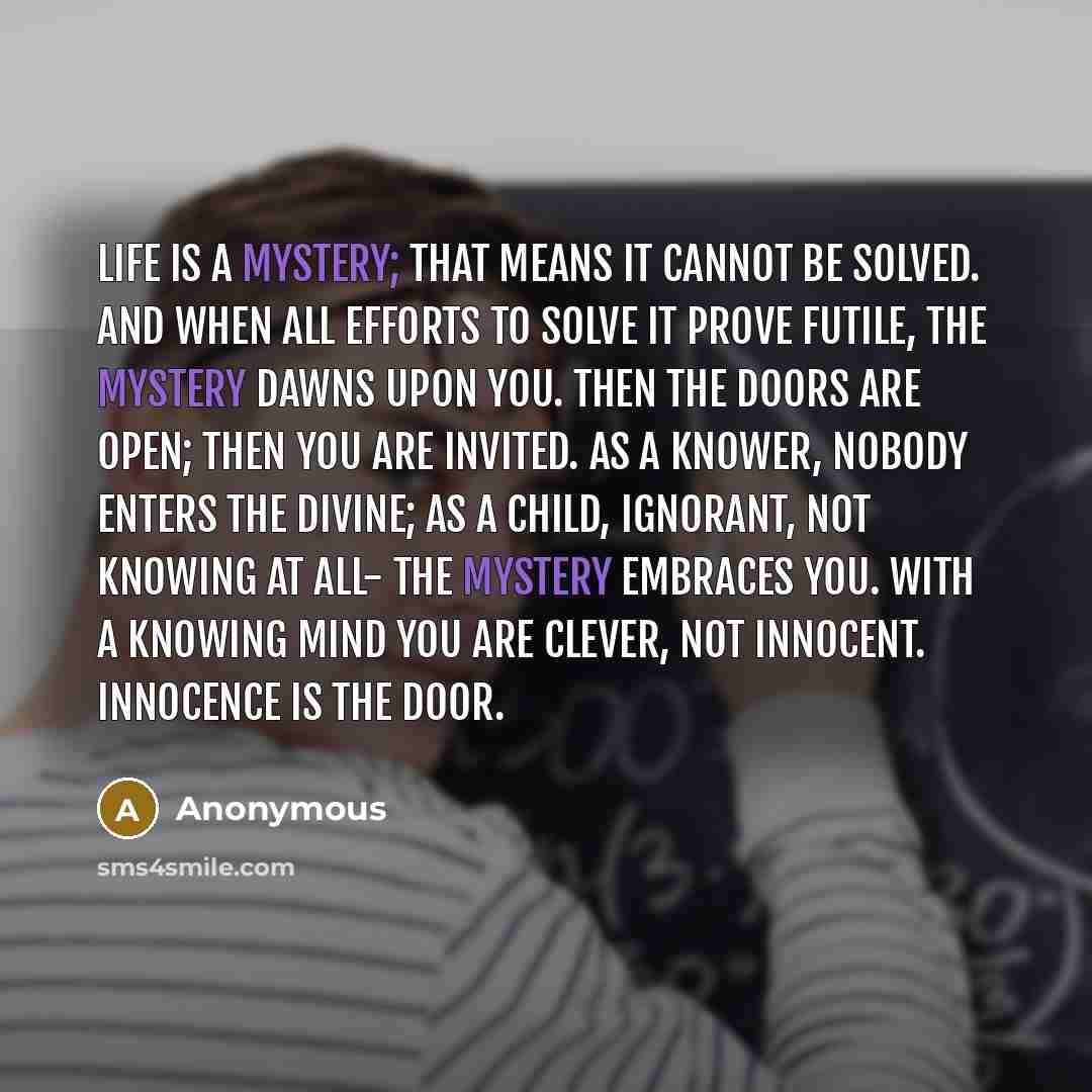 “Life is a mystery; that means it cannot be solved. And when all efforts to solve it prove futile, the mystery dawns upon you. Then the doors are open; then you are invited. As a knower, nobody enters the divine; as a child, ignorant, not knowing at all- the mystery embraces you. With a knowing…” quote by Anonymous