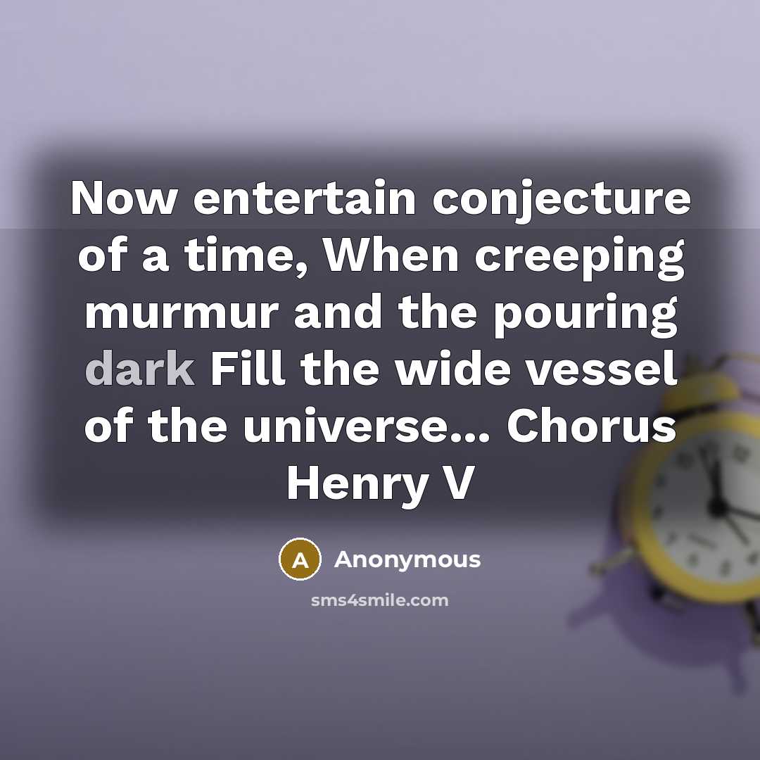 “Now entertain conjecture of a time, When creeping murmur and the pouring dark Fill the wide vessel of the universe... Chorus Henry V” quote by Anonymous
