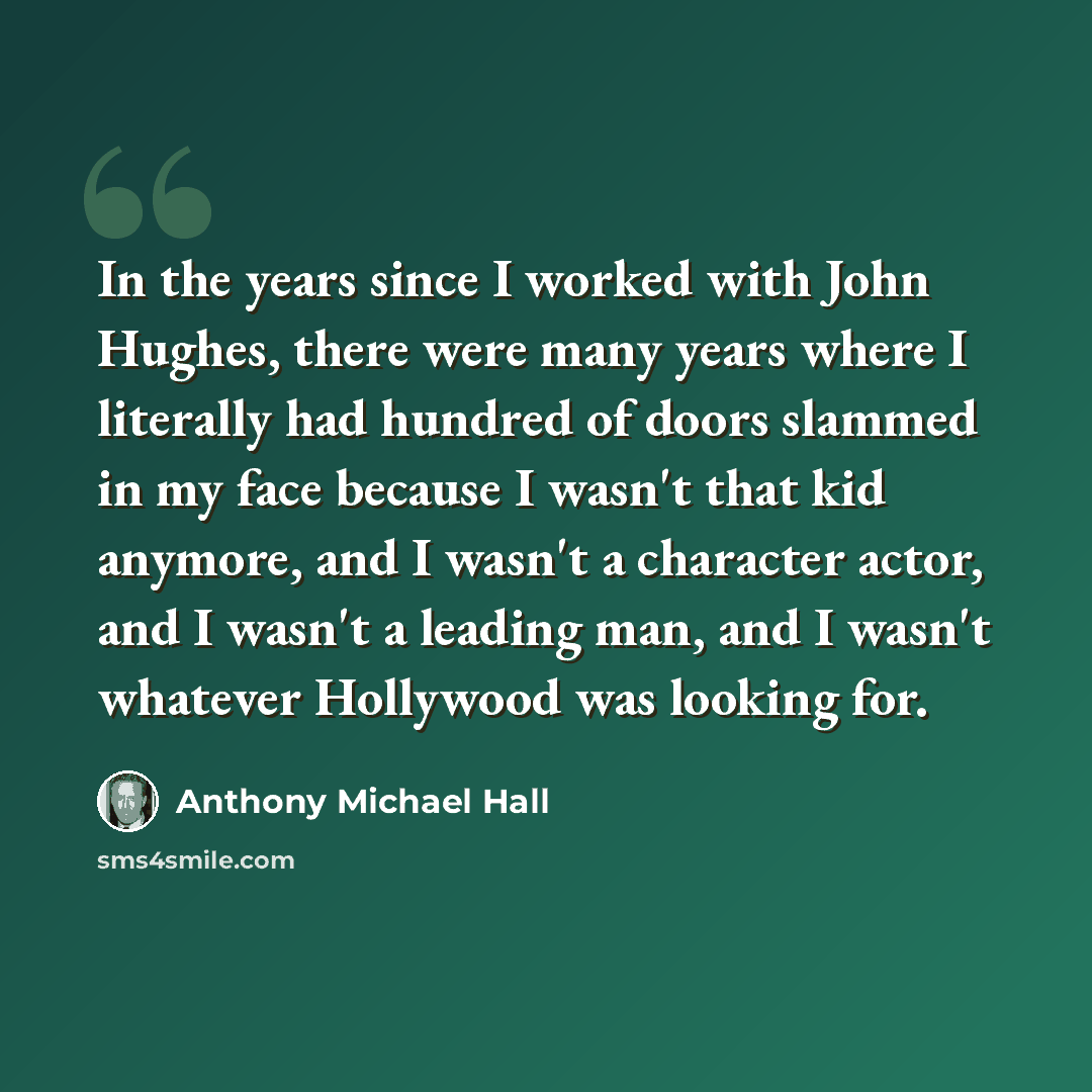 “In the years since I worked with John Hughes, there were many years where I literally had hundred of doors slammed in my face because I wasn't that kid anymore, and I wasn't a character actor, and I wasn't a leading man, and I wasn't whatever Hollywood was looking for.” quote by Anthony Michael Hall