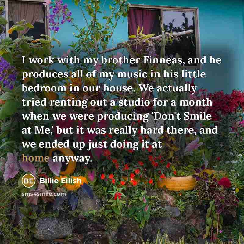 “I work with my brother Finneas, and he produces all of my music in his little bedroom in our house. We actually tried renting out a studio for a month when we were producing 'Don't Smile at Me,' but it was really hard there, and we ended up just doing it at home anyway.” quote by Billie Eilish