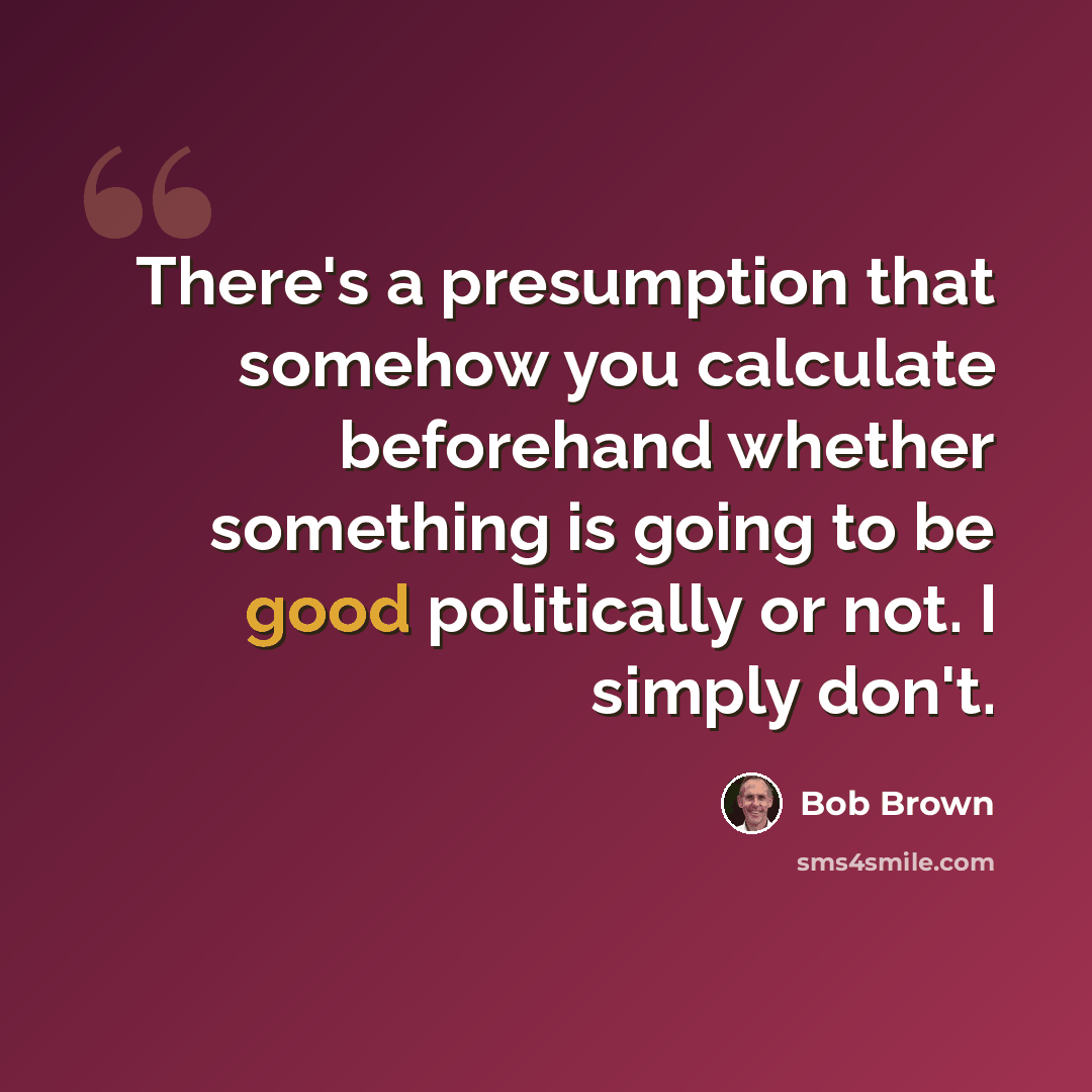 “There's a presumption that somehow you calculate beforehand whether something is going to be good politically or not. I simply don't.” quote by Bob Brown