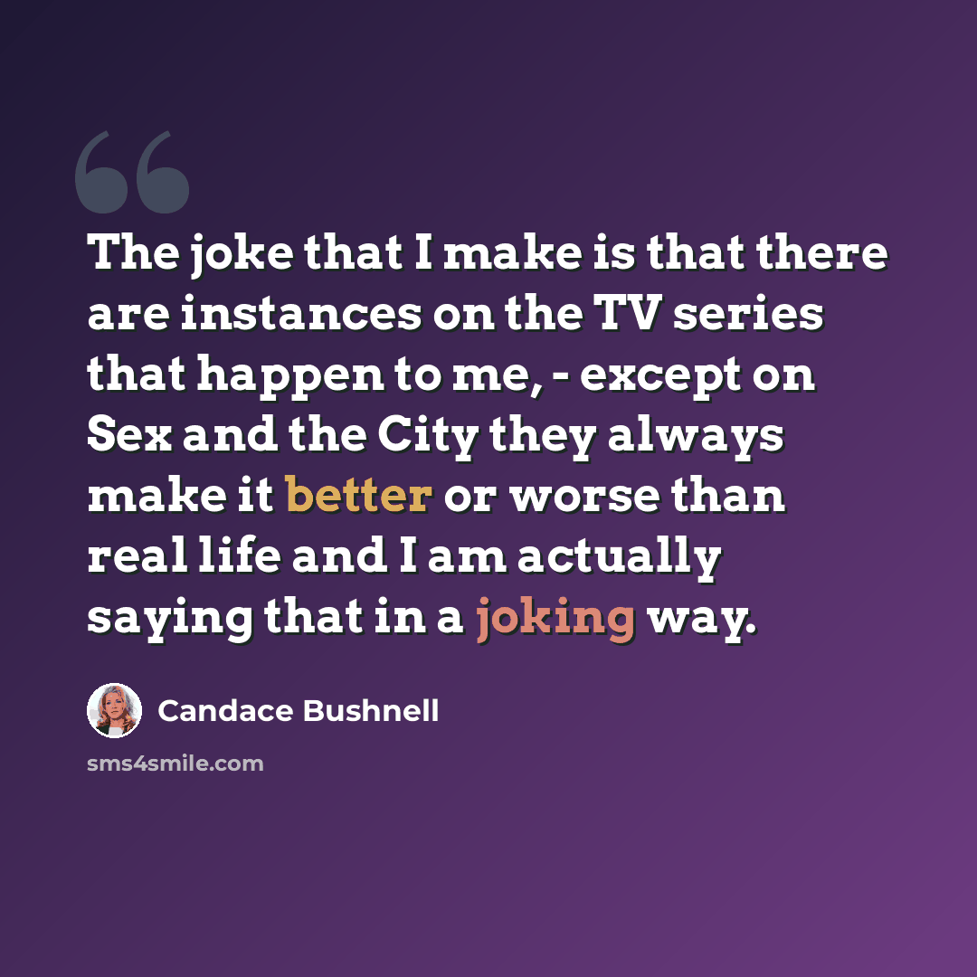 “The joke that I make is that there are instances on the TV series that happen to me, - except on Sex and the City they always make it better or worse than real life and I am actually saying that in a joking way.” quote by Candace Bushnell