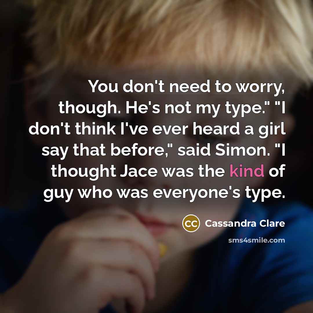 “You don't need to worry, though. He's not my type." "I don't think I've ever heard a girl say that before," said Simon. "I thought Jace was the kind of guy who was everyone's type.” quote by Cassandra Clare