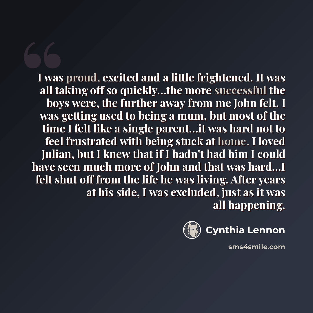 “I was proud, excited and a little frightened. It was all taking off so quickly…the more successful the boys were, the further away from me John felt. I was getting used to being a mum, but most of the time I felt like a single parent…it was hard not to feel frustrated with being stuck at home. I…” quote by Cynthia Lennon
