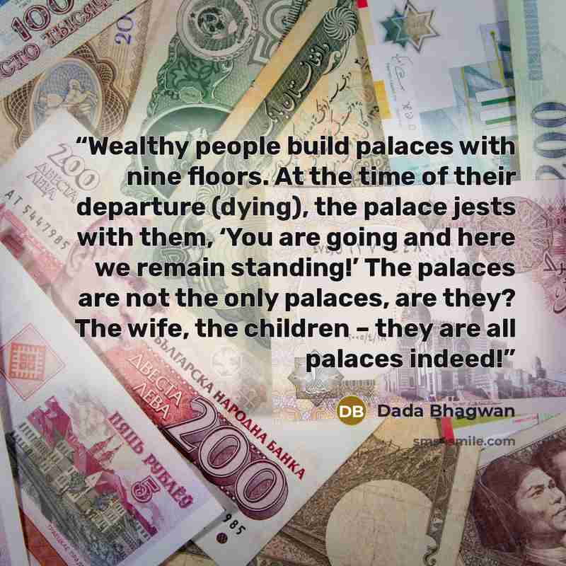 “Wealthy people build palaces with nine floors. At the time of their departure (dying), the palace jests with them, ‘You are going and here we remain standing!’ The palaces are not the only palaces, are they? The wife, the children – they are all palaces indeed!” quote by Dada Bhagwan
