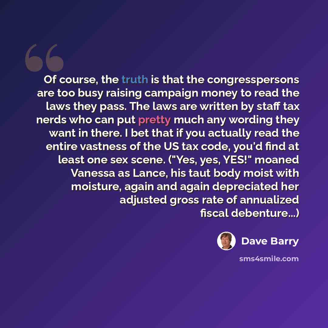 “Of course, the truth is that the congresspersons are too busy raising campaign money to read the laws they pass. The laws are written by staff tax nerds who can put pretty much any wording they want in there. I bet that if you actually read the entire vastness of the US tax code, you'd find at…” quote by Dave Barry