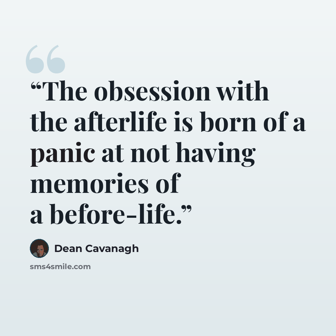 “The obsession with the afterlife is born of a panic at not having memories of a before-life.” quote by Dean Cavanagh