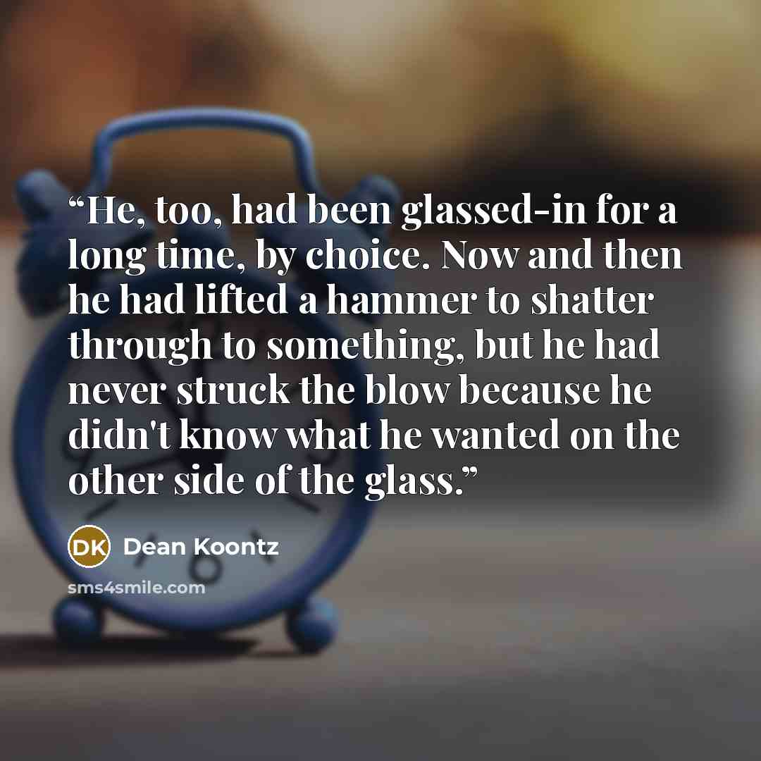 “He, too, had been glassed-in for a long time, by choice. Now and then he had lifted a hammer to shatter through to something, but he had never struck the blow because he didn't know what he wanted on the other side of the glass.” quote by Dean Koontz