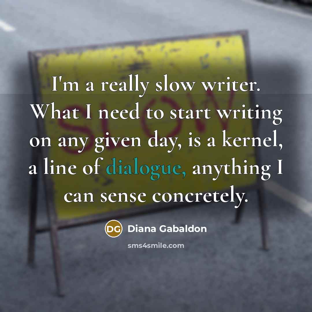 “I'm a really slow writer. What I need to start writing on any given day, is a kernel, a line of dialogue, anything I can sense concretely.” quote by Diana Gabaldon