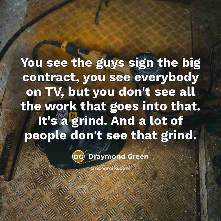 “You see the guys sign the big contract, you see everybody on TV, but you don't see all the work that goes into that. It's a grind. And a lot of people don't see that grind.” quote by Draymond Green