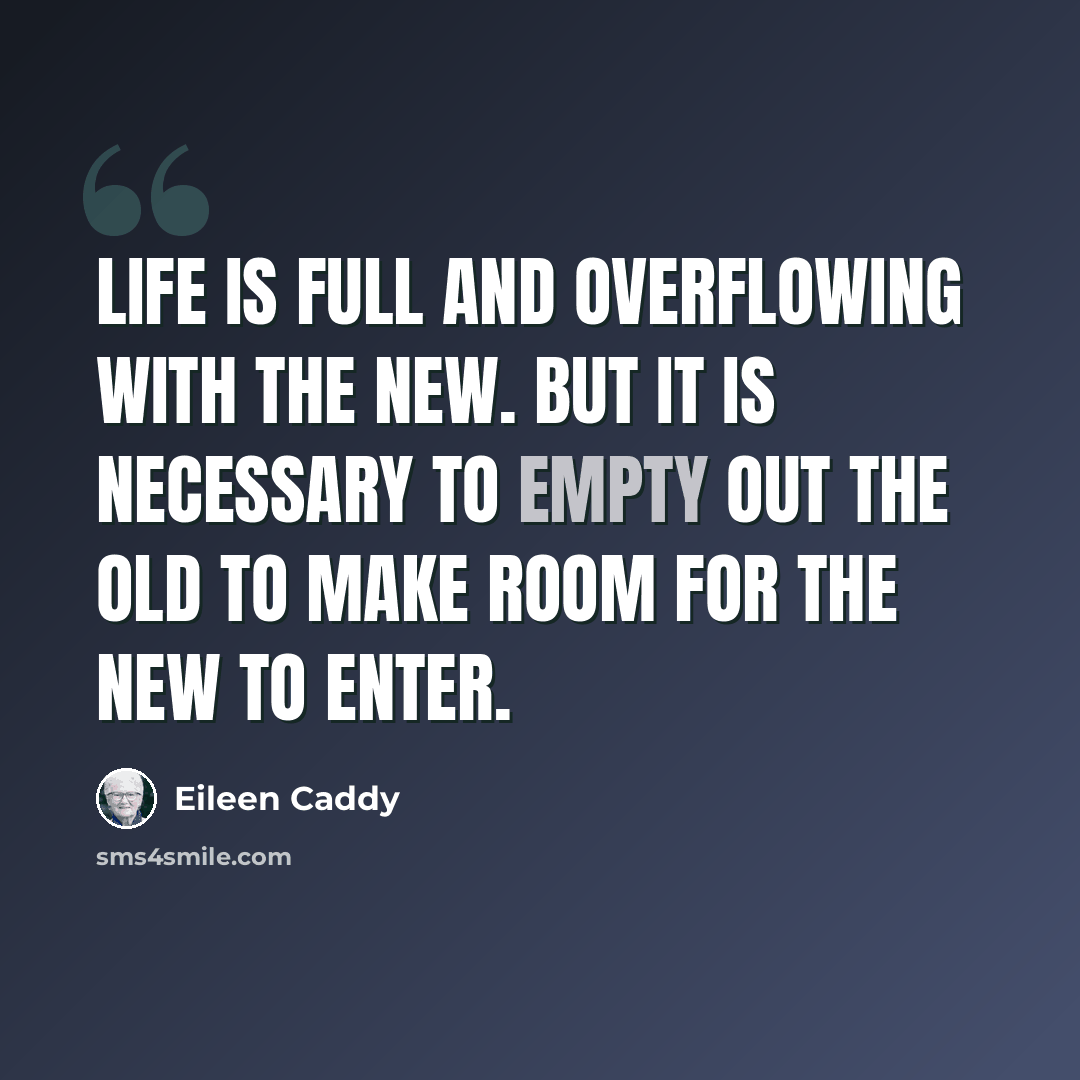 “Life is full and overflowing with the new. But it is necessary to empty out the old to make room for the new to enter.” quote by Eileen Caddy