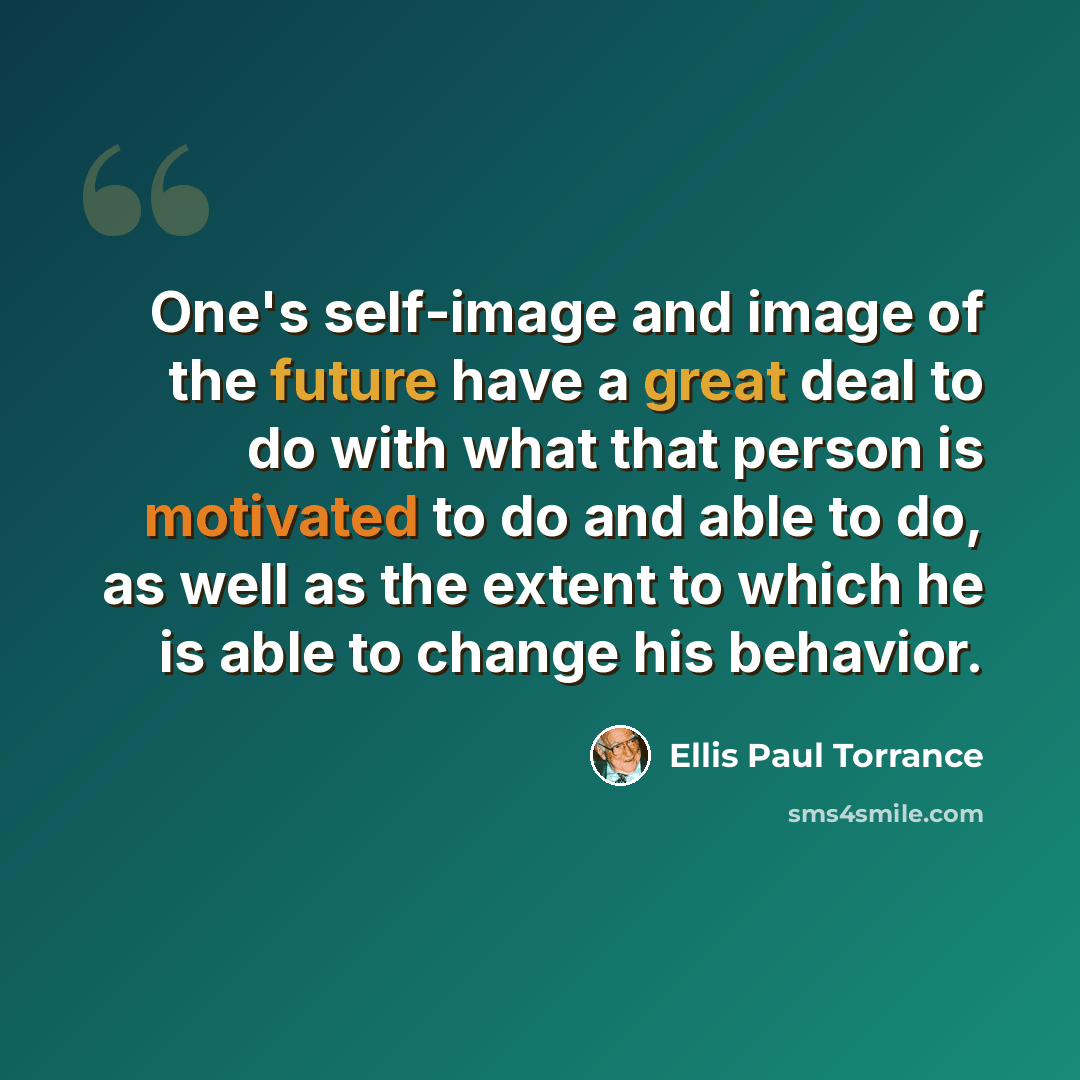 “One's self-image and image of the future have a great deal to do with what that person is motivated to do and able to do, as well as the extent to which he is able to change his behavior.” quote by Ellis Paul Torrance