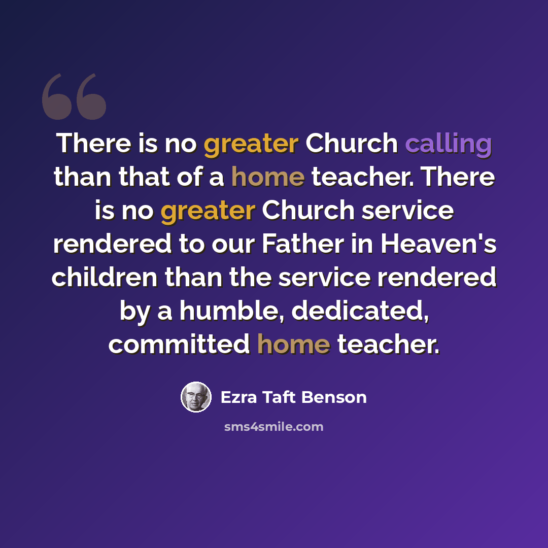 “There is no greater Church calling than that of a home teacher. There is no greater Church service rendered to our Father in Heaven's children than the service rendered by a humble, dedicated, committed home teacher.” quote by Ezra Taft Benson